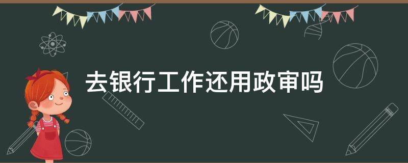 去银行工作还用政审吗 银行工作政审都审什么