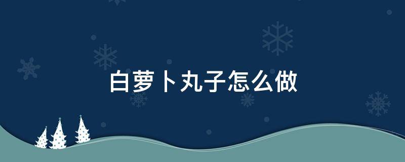 白萝卜丸子怎么做（白萝卜丸子怎么做好吃又简单的做法）