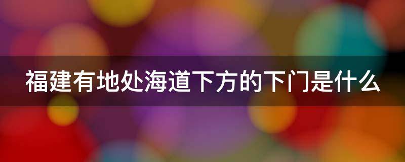 福建有地處海道下方的下門是什么（福建地處海道下方廈門）