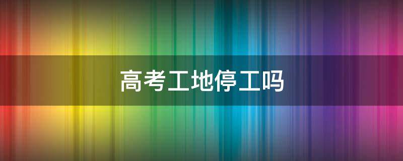 高考工地停工吗 淮安高考工地停工吗