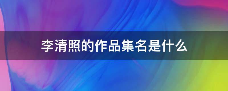 李清照的作品集名是什么 李清照作品集名为