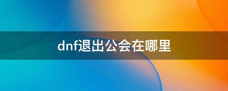 dnf退出公会在哪里（如何退出dnf公会）