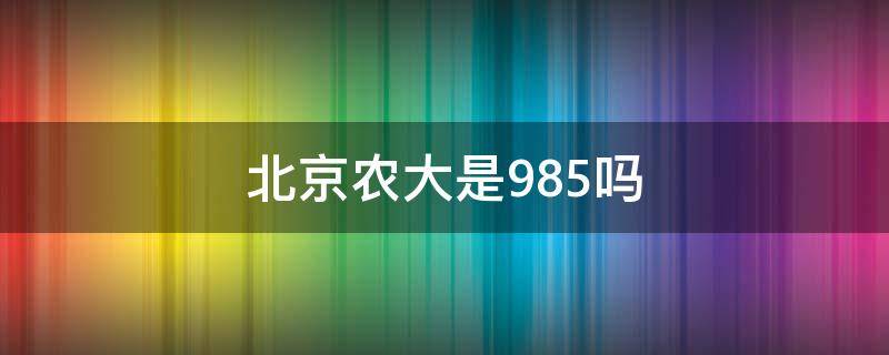 北京农大是985吗（北京农业大学究竟是985还是211）