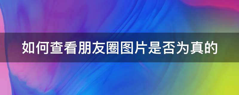 如何查看朋友圈图片是否为真的 怎么知道朋友圈图片是不是真的