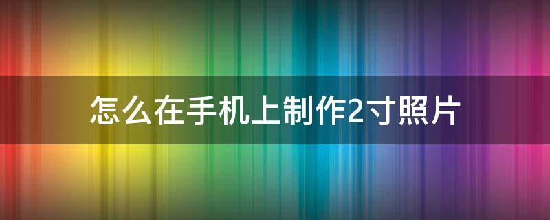 怎么在手机上制作2寸照片（手机拍的照片怎么制作成2寸照片）