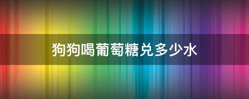 狗狗喝葡萄糖兑多少水（葡萄糖给狗狗喝多少）