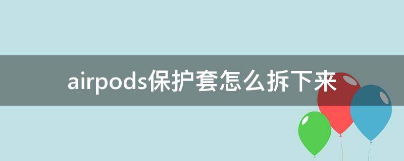 airpods保護(hù)套怎么拆下來 怎樣把a(bǔ)irpods從保護(hù)套里拿出來