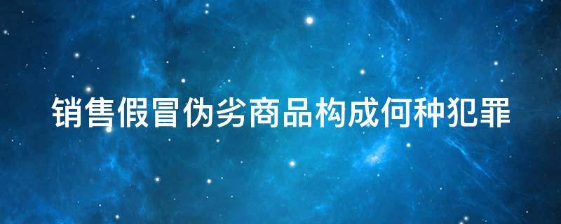 銷售假冒偽劣商品構(gòu)成何種犯罪（銷售假冒偽劣商品構(gòu)成何種犯罪行為）