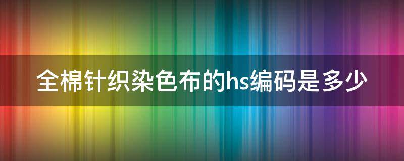 全棉针织染色布的hs编码是多少（棉涤针织染色布hs编码）