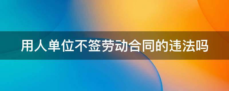 用人单位不签劳动合同的违法吗（用人单位不签劳动合同的违法吗怎么举报）