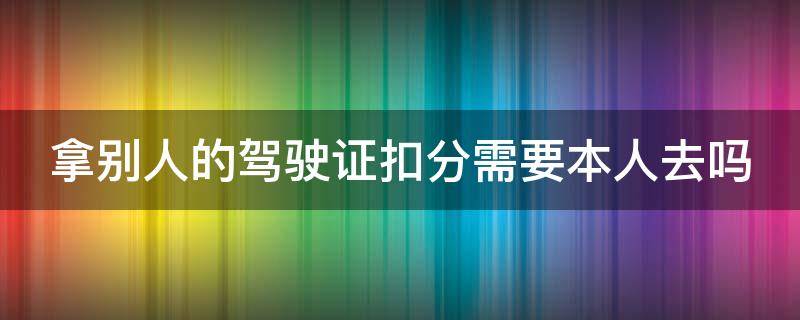 拿别人的驾驶证扣分需要本人去吗（拿别人的驾驶证扣分需要本人去吗）