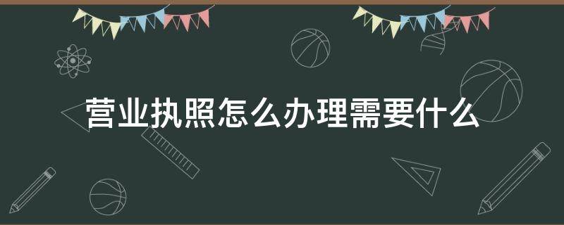 营业执照怎么办理需要什么（办理营业执照需要准备什么）