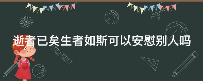 逝者已矣生者如斯可以安慰別人嗎（逝者已矣 生者如斯可以用來安慰家屬嗎）