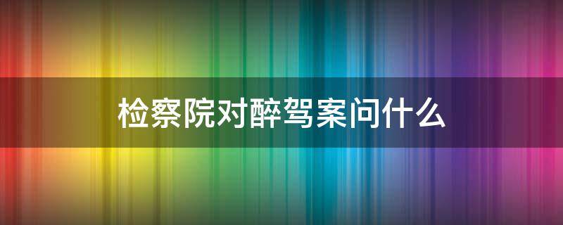 检察院对醉驾案问什么 醉驾检察院会问些什么