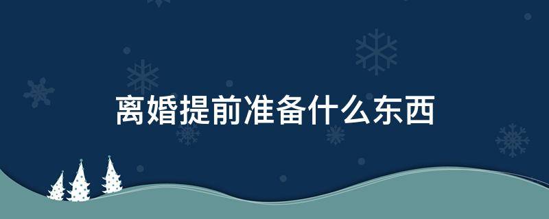 離婚提前準(zhǔn)備什么東西 離婚前要準(zhǔn)備什么東西