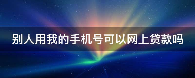 別人用我的手機(jī)號(hào)可以網(wǎng)上貸款嗎 別人用我的手機(jī)號(hào)可以網(wǎng)上貸款嗎怎么辦