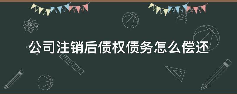 公司注销后债权债务怎么偿还（公司注销后债务还需偿还吗）