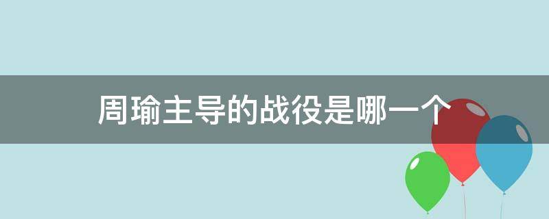 周瑜主导的战役是哪一个（周瑜参加的战役有哪些）