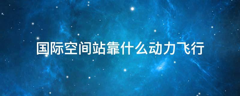 國際空間站靠什么動力飛行（國際空間站在哪里飛行）