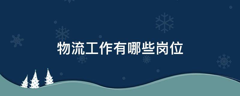 物流工作有哪些岗位（物流工作有哪些岗位适合女生）