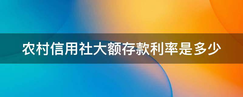 农村信用社大额存款利率是多少 农村信用社大额存款利率是多少2023