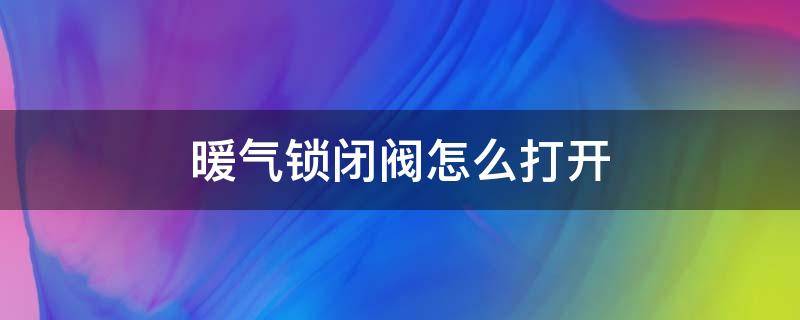 暖气锁闭阀怎么打开（暖气管锁闭阀怎样开启）