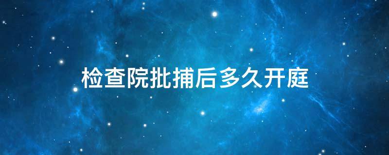 检查院批捕后多久开庭（从检察院批捕到法院开庭需要多久）