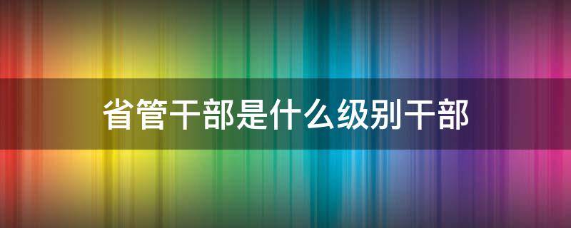 省管干部是什么级别干部 厅级干部是省管干部吗