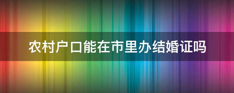 農(nóng)村戶口能在市里辦結(jié)婚證嗎 農(nóng)村戶口可以在市里辦結(jié)婚證嗎