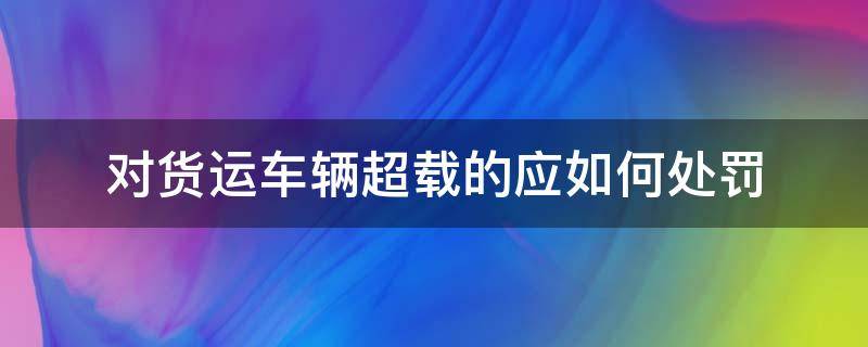 对货运车辆超载的应如何处罚 货运车辆超限超载的处罚依据