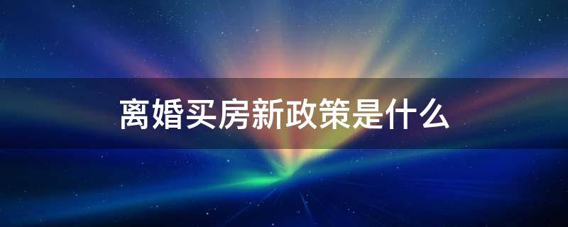 离婚买房新政策是什么 离婚后买房新规最新政策