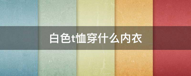 白色t恤穿什么内衣 白色T恤穿什么内衣