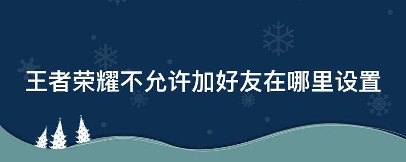 王者榮耀不允許加好友在哪里設(shè)置 王者榮耀里不允許添加好友在哪里設(shè)置