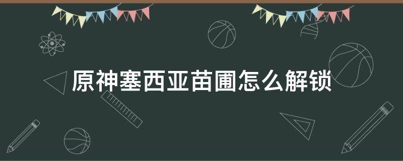 原神塞西亞苗圃怎么解鎖 原神塞西利亞苗圃怎么解鎖