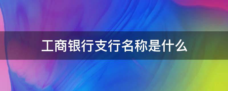 工商银行支行名称是什么 工商银行的支行全称