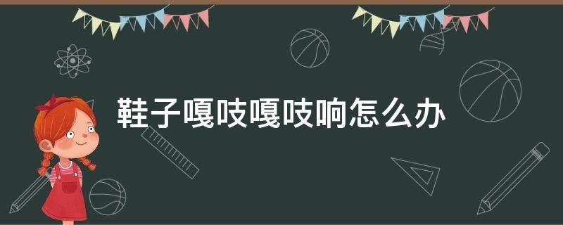 鞋子嘎吱嘎吱响怎么办（鞋子嘎吱嘎吱响是怎么回事）