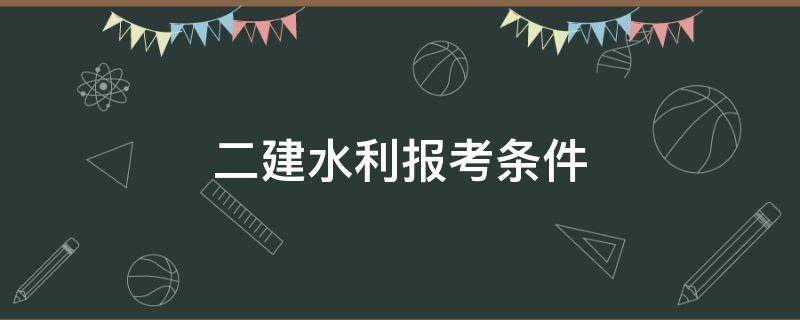 二建水利报考条件（水利二建报名资格条件）