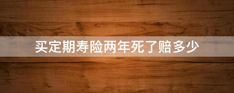 买定期寿险两年死了赔多少（买定期寿险两年后死了赔多少）