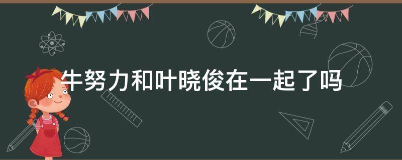 牛努力和叶晓俊在一起了吗（牛努力和叶晓俊分手是哪一集）