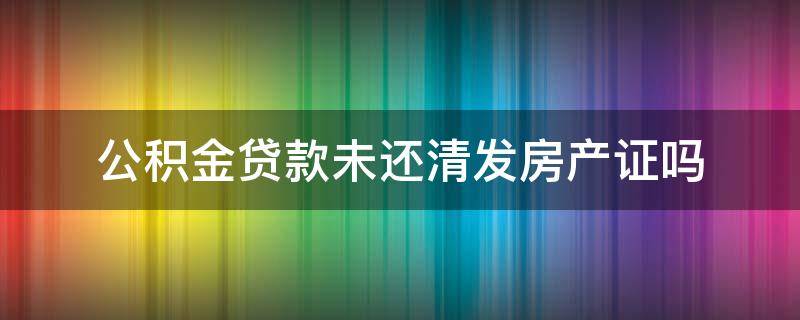 公积金贷款未还清发房产证吗 公积金贷款未还清可以办房产证吗