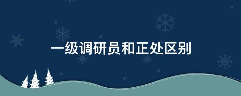 一级调研员和正处区别（一级调研员相当于正处还是副处）