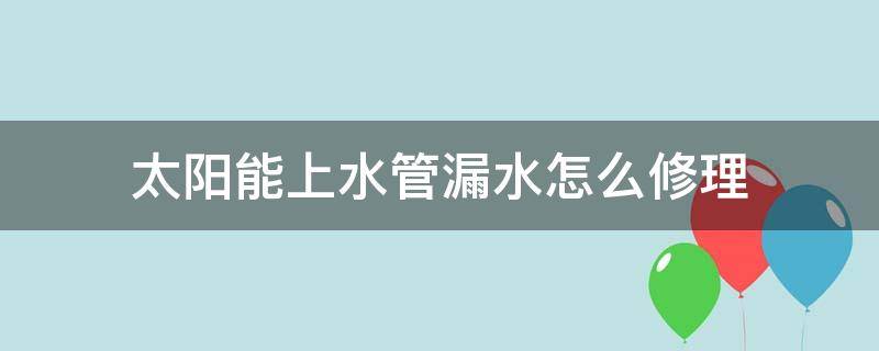 太阳能上水管漏水怎么修理（太阳能上水管漏水怎么处理）