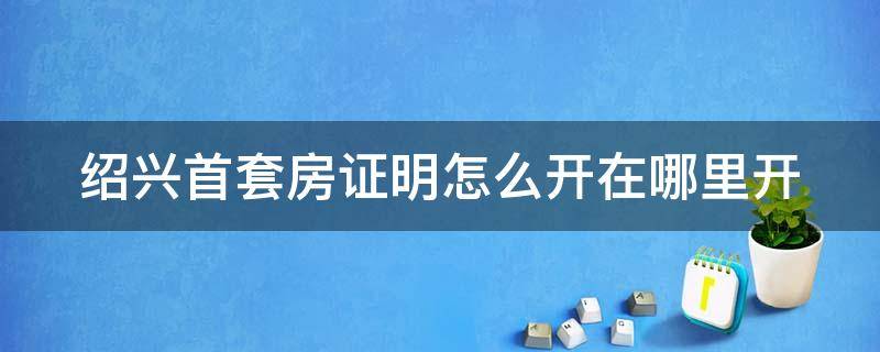 绍兴首套房证明怎么开在哪里开 绍兴首套房证明怎么开在哪里开具