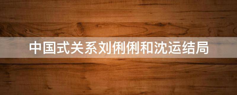 中国式关系刘俐俐和沈运结局 中国式关系沈运刘俐俐结婚是哪一集