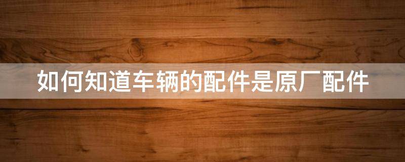 如何知道車輛的配件是原廠配件 怎么看車配件是不是原廠