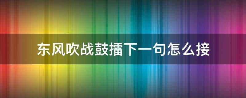 东风吹战鼓擂下一句怎么接（东风吹战鼓擂下一句怎么接敬酒）