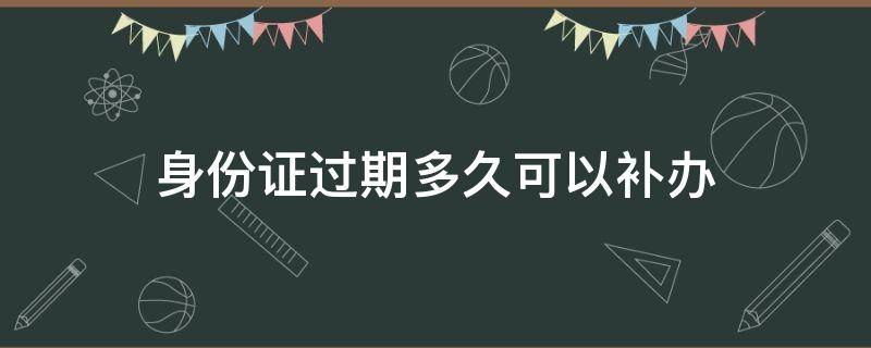 身份证过期多久可以补办 身份证过期多久可以补办新的