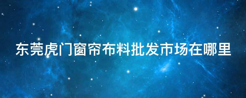 東莞虎門窗簾布料批發(fā)市場在哪里（虎門哪里有窗簾批發(fā)）