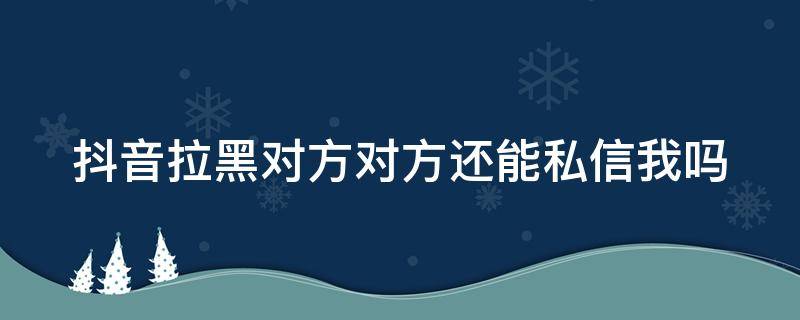 抖音拉黑对方对方还能私信我吗 抖音拉黑对方对方还能私信我吗知乎