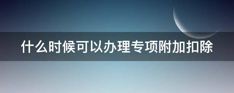 什么时候可以办理专项附加扣除 什么时候可以办理专项附加扣除申报